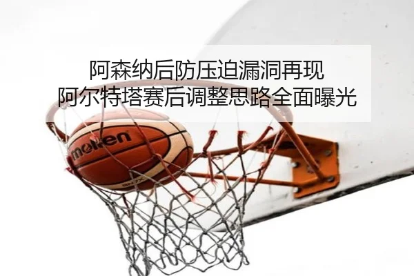 阿森纳后防压迫漏洞再现 阿尔特塔赛后调整思路全面曝光